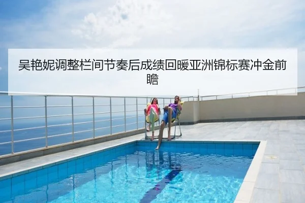 吴艳妮调整栏间节奏后成绩回暖亚洲锦标赛冲金前瞻